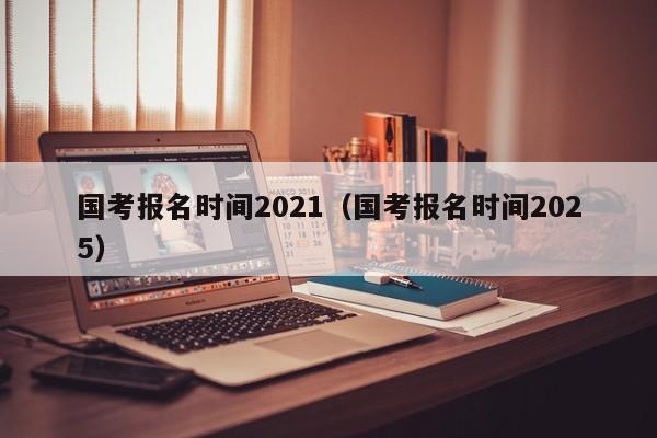 国考报名时间2021（国考报名时间2025）