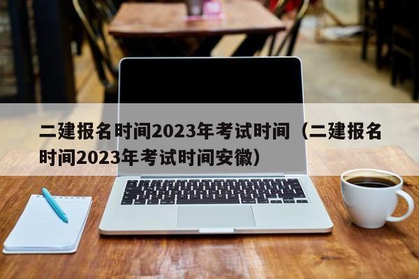 二建报名时间2023年考试时间（二建报名时间2023年考试时间安徽）