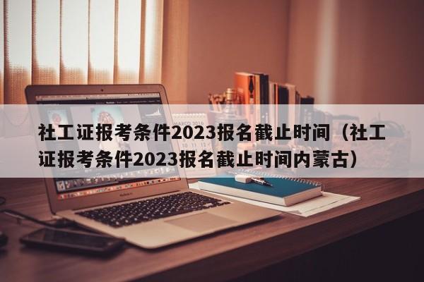 社工证报考条件2023报名截止时间（社工证报考条件2023报名截止时间内蒙古）