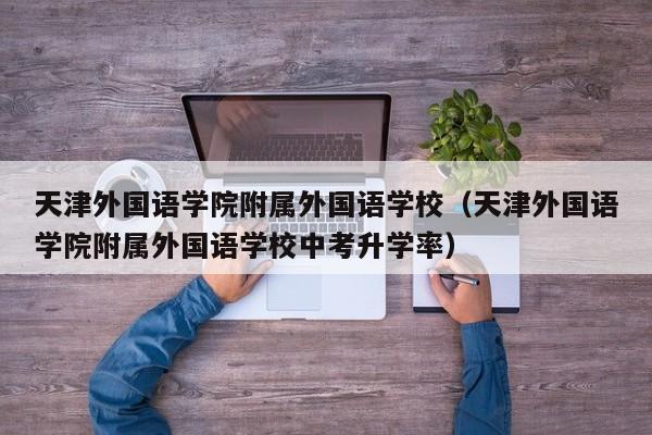 天津外国语学院附属外国语学校（天津外国语学院附属外国语学校中考升学率）